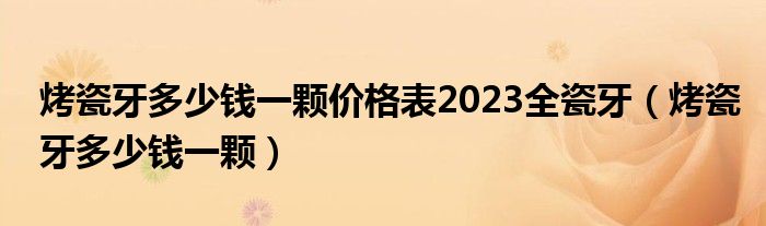 烤瓷牙多少錢一顆價格表2023全瓷牙（烤瓷牙多少錢一顆）