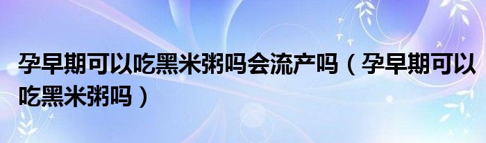 孕早期可以吃黑米粥嗎會流產(chǎn)嗎（孕早期可以吃黑米粥嗎）