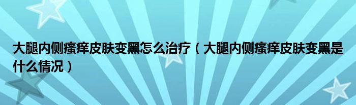 大腿內(nèi)側(cè)瘙癢皮膚變黑怎么治療（大腿內(nèi)側(cè)瘙癢皮膚變黑是什么情況）