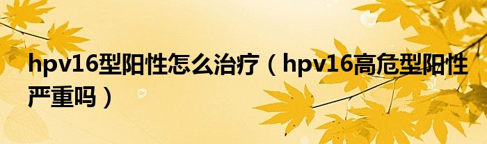 hpv16型陽性怎么治療（hpv16高危型陽性嚴(yán)重嗎）