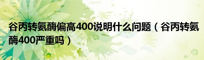 谷丙轉(zhuǎn)氨酶偏高400說(shuō)明什么問(wèn)題（谷丙轉(zhuǎn)氨酶400嚴(yán)重嗎）