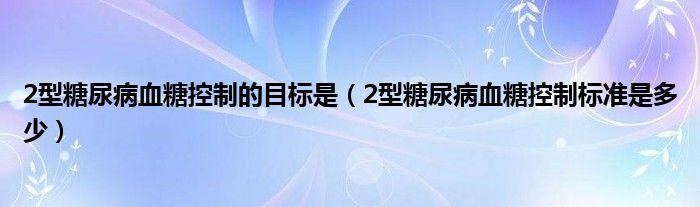 2型糖尿病血糖控制的目標是（2型糖尿病血糖控制標準是多少）