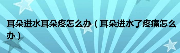 耳朵進(jìn)水耳朵疼怎么辦（耳朵進(jìn)水了疼痛怎么辦）