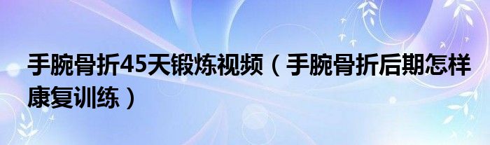 手腕骨折45天鍛煉視頻（手腕骨折后期怎樣康復(fù)訓(xùn)練）