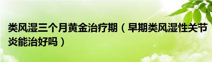 類風濕三個月黃金治療期（早期類風濕性關節(jié)炎能治好嗎）