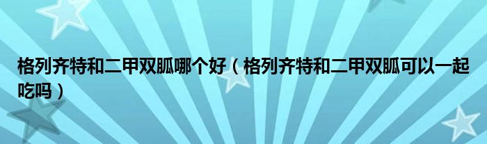 格列齊特和二甲雙胍哪個好（格列齊特和二甲雙胍可以一起吃嗎）