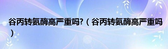 谷丙轉(zhuǎn)氨酶高嚴(yán)重嗎?（谷丙轉(zhuǎn)氨酶高嚴(yán)重嗎）