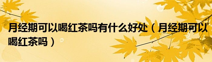 月經(jīng)期可以喝紅茶嗎有什么好處（月經(jīng)期可以喝紅茶嗎）