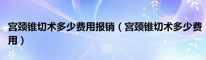 宮頸錐切術(shù)多少費(fèi)用報(bào)銷（宮頸錐切術(shù)多少費(fèi)用）