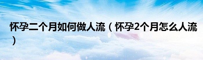 懷孕二個(gè)月如何做人流（懷孕2個(gè)月怎么人流）