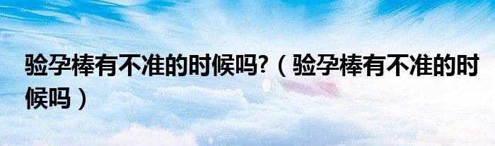 驗(yàn)孕棒有不準(zhǔn)的時候嗎?（驗(yàn)孕棒有不準(zhǔn)的時候嗎）