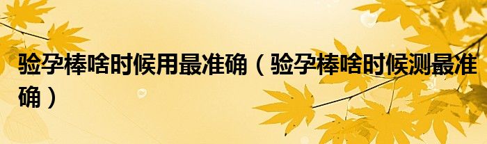 驗(yàn)孕棒啥時(shí)候用最準(zhǔn)確（驗(yàn)孕棒啥時(shí)候測(cè)最準(zhǔn)確）