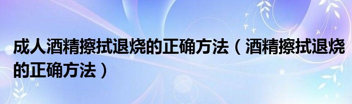 成人酒精擦拭退燒的正確方法（酒精擦拭退燒的正確方法）