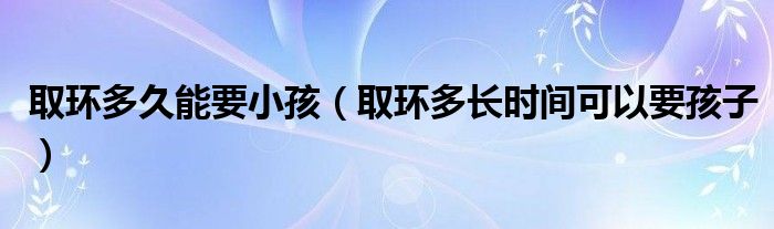 取環(huán)多久能要小孩（取環(huán)多長(zhǎng)時(shí)間可以要孩子）