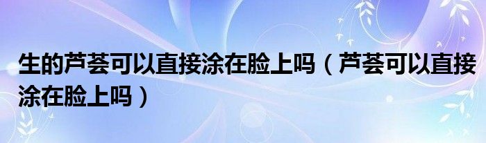 生的蘆薈可以直接涂在臉上嗎（蘆薈可以直接涂在臉上嗎）