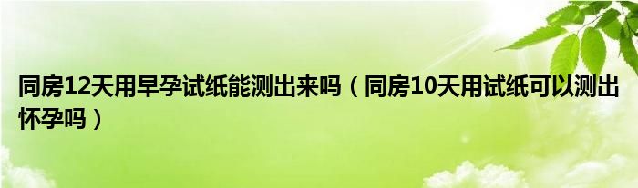 同房12天用早孕試紙能測出來嗎（同房10天用試紙可以測出懷孕嗎）