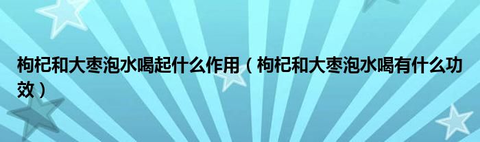 枸杞和大棗泡水喝起什么作用（枸杞和大棗泡水喝有什么功效）