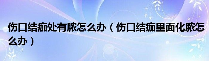 傷口結(jié)痂處有膿怎么辦（傷口結(jié)痂里面化膿怎么辦）