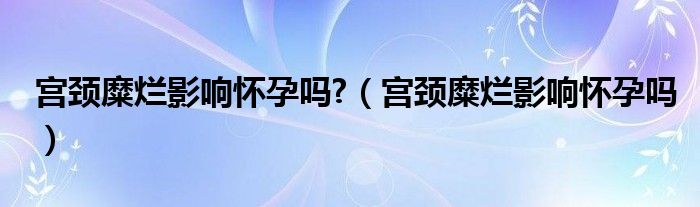 宮頸糜爛影響懷孕嗎?（宮頸糜爛影響懷孕嗎）