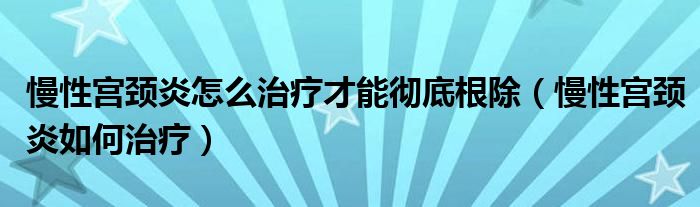 慢性宮頸炎怎么治療才能徹底根除（慢性宮頸炎如何治療）