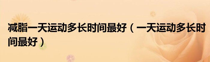 減脂一天運(yùn)動多長時間最好（一天運(yùn)動多長時間最好）