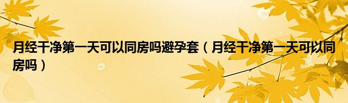 月經(jīng)干凈第一天可以同房嗎避孕套（月經(jīng)干凈第一天可以同房嗎）