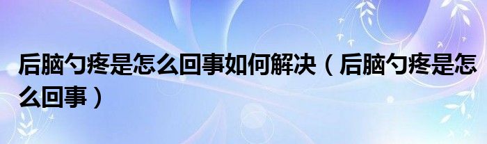 后腦勺疼是怎么回事如何解決（后腦勺疼是怎么回事）