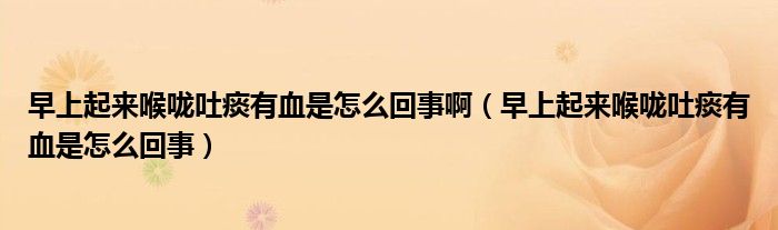 早上起來(lái)喉嚨吐痰有血是怎么回事?。ㄔ缟掀饋?lái)喉嚨吐痰有血是怎么回事）