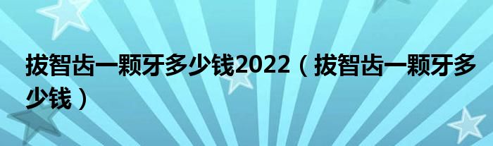 拔智齒一顆牙多少錢2022（拔智齒一顆牙多少錢）