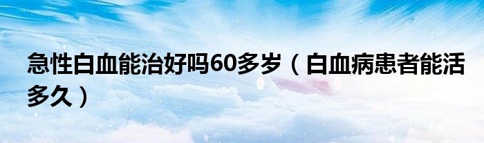 急性白血能治好嗎60多歲（白血病患者能活多久）