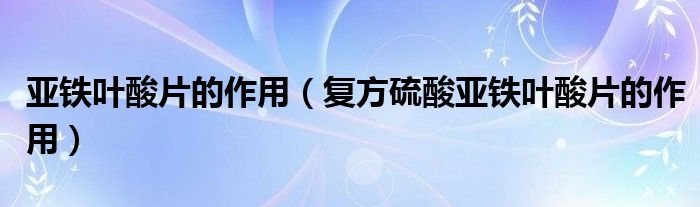 亞鐵葉酸片的作用（復(fù)方硫酸亞鐵葉酸片的作用）