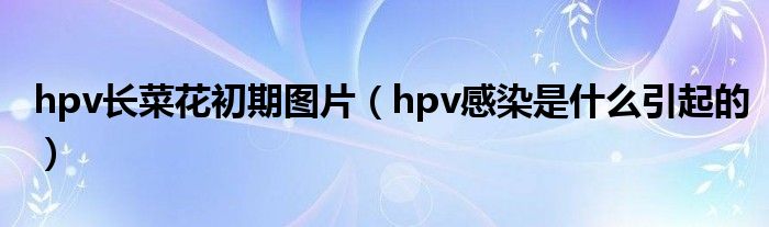 hpv長(zhǎng)菜花初期圖片（hpv感染是什么引起的）