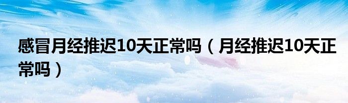 感冒月經(jīng)推遲10天正常嗎（月經(jīng)推遲10天正常嗎）