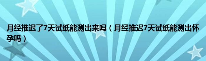 月經推遲了7天試紙能測出來嗎（月經推遲7天試紙能測出懷孕嗎）