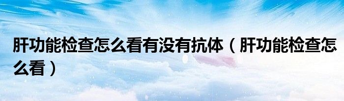 肝功能檢查怎么看有沒有抗體（肝功能檢查怎么看）