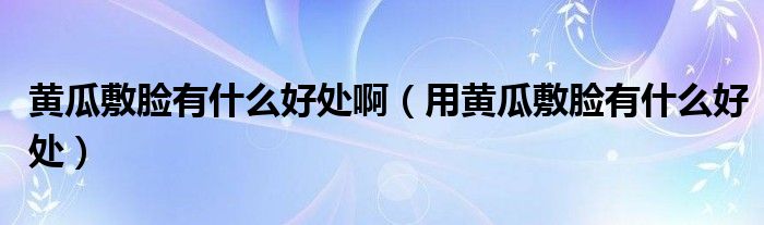 黃瓜敷臉有什么好處?。ㄓ命S瓜敷臉有什么好處）