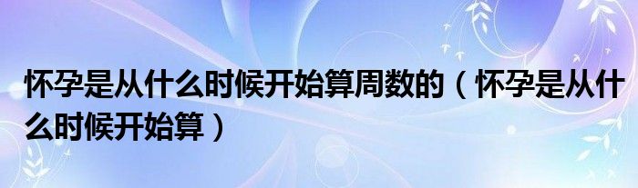 懷孕是從什么時候開始算周數(shù)的（懷孕是從什么時候開始算）