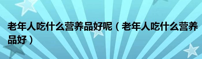 老年人吃什么營(yíng)養(yǎng)品好呢（老年人吃什么營(yíng)養(yǎng)品好）