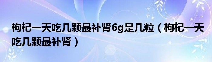 枸杞一天吃幾顆最補(bǔ)腎6g是幾粒（枸杞一天吃幾顆最補(bǔ)腎）