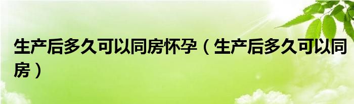 生產后多久可以同房懷孕（生產后多久可以同房）