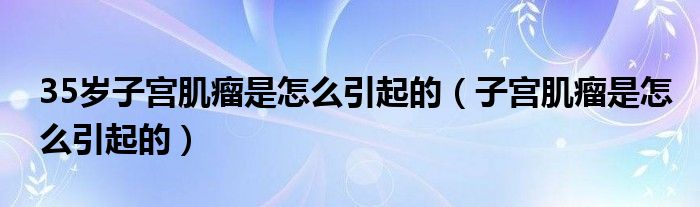 35歲子宮肌瘤是怎么引起的（子宮肌瘤是怎么引起的）