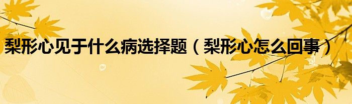 梨形心見(jiàn)于什么病選擇題（梨形心怎么回事）