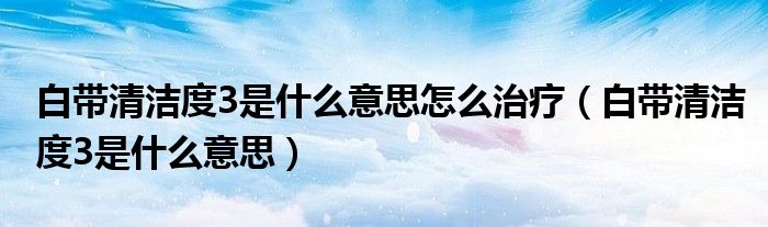 白帶清潔度3是什么意思怎么治療（白帶清潔度3是什么意思）