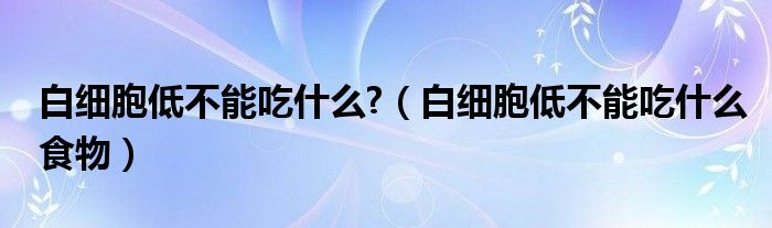 白細胞低不能吃什么?（白細胞低不能吃什么食物）