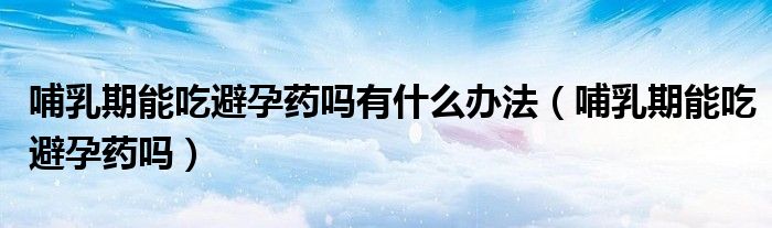 哺乳期能吃避孕藥嗎有什么辦法（哺乳期能吃避孕藥嗎）