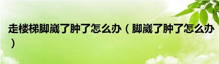 走樓梯腳崴了腫了怎么辦（腳崴了腫了怎么辦）