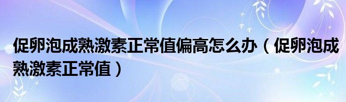 促卵泡成熟激素正常值偏高怎么辦（促卵泡成熟激素正常值）