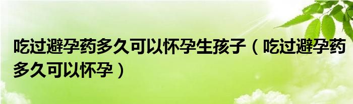 吃過(guò)避孕藥多久可以懷孕生孩子（吃過(guò)避孕藥多久可以懷孕）