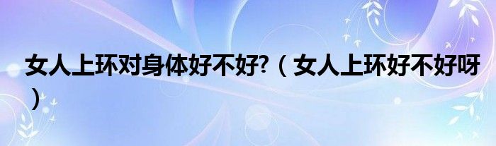 女人上環(huán)對身體好不好?（女人上環(huán)好不好呀）