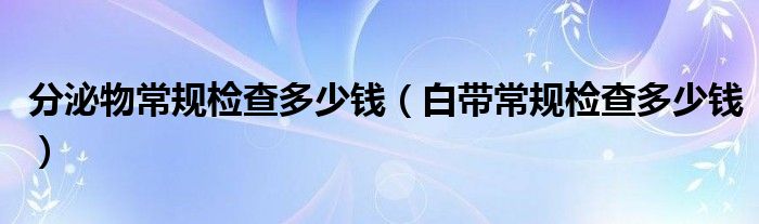 分泌物常規(guī)檢查多少錢（白帶常規(guī)檢查多少錢）